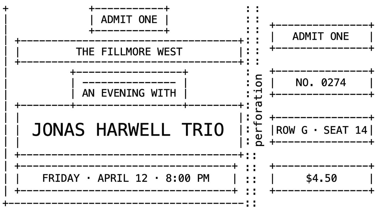 An ASCII art diagram of a concert ticket layout, drawn with dashes, pipes, and plus signs on a white background. Five stacked rectangles in the left main area labelled ADMIT ONE, THE FILLMORE WEST, AN EVENING WITH, JONAS HARWELL TRIO, and FRIDAY · APRIL 12 · 8:00 PM. A vertical column of colons in the centre marks the perforation. Three small rectangles in the right stub labelled NO. 0274, ROW G · SEAT 14, and $4.50